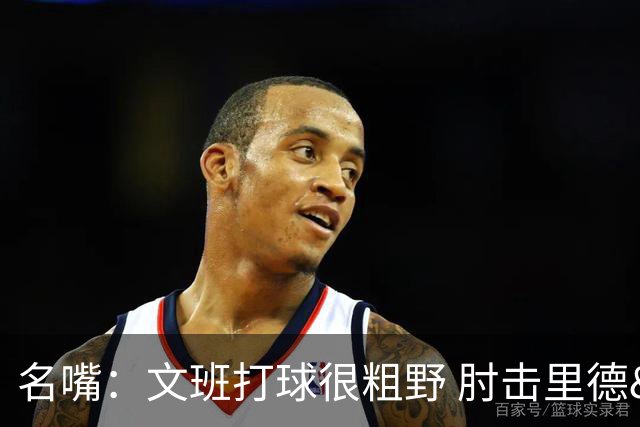 名嘴：文班打球很粗野 肘击里德&推倒布伦森 不握手就是失败者